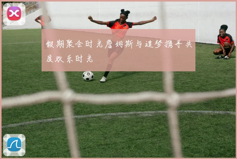 假期聚会时光詹姆斯与追梦携手共度欢乐时光