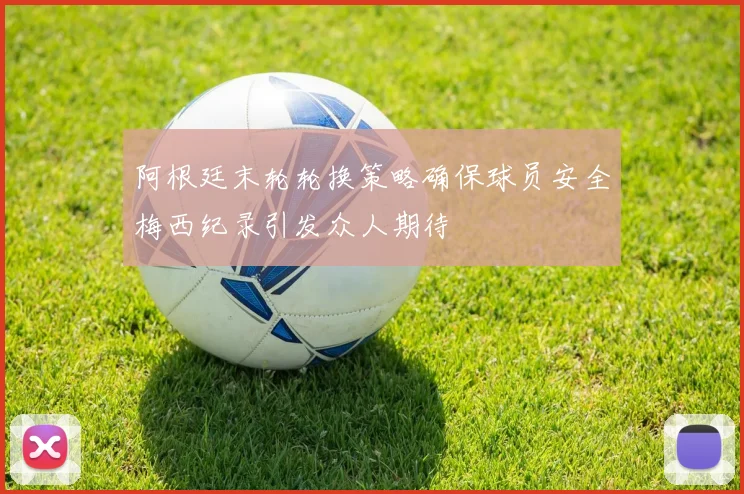 阿根廷末轮轮换策略确保球员安全梅西纪录引发众人期待