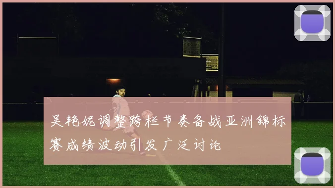 吴艳妮调整跨栏节奏备战亚洲锦标赛成绩波动引发广泛讨论