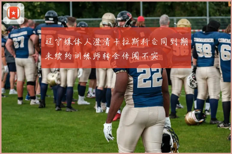 辽宁媒体人澄清卡拉斯科合同到期未续约训练师转会传闻不实