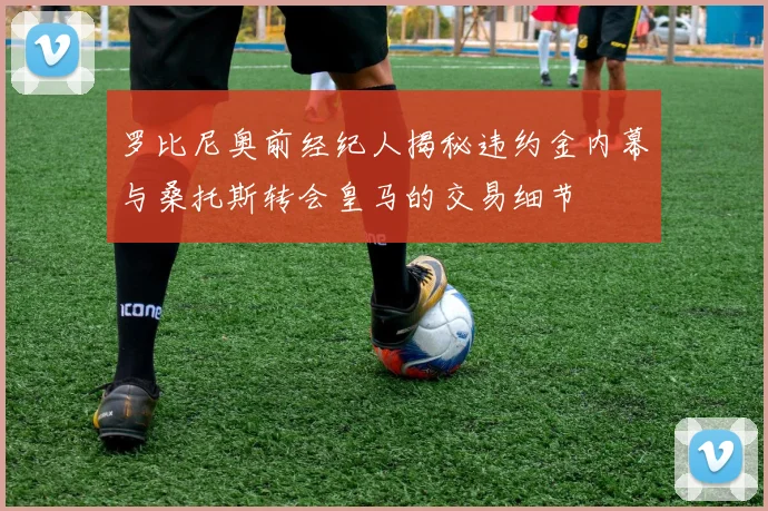 罗比尼奥前经纪人揭秘违约金内幕与桑托斯转会皇马的交易细节