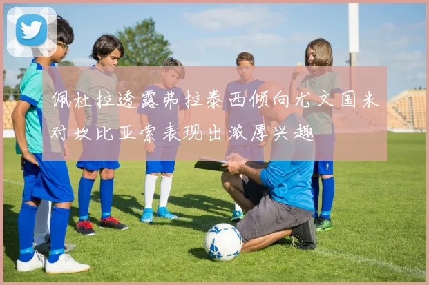 佩杜拉透露弗拉泰西倾向尤文国米对坎比亚索表现出浓厚兴趣