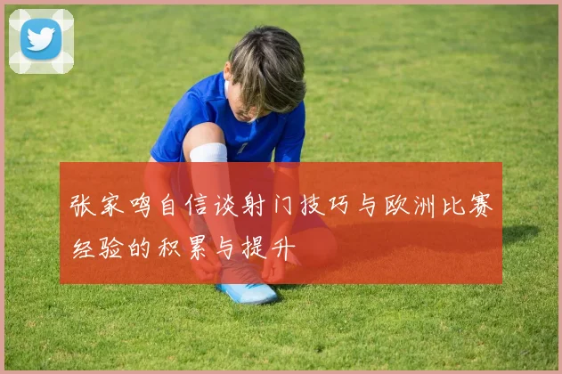 张家鸣自信谈射门技巧与欧洲比赛经验的积累与提升