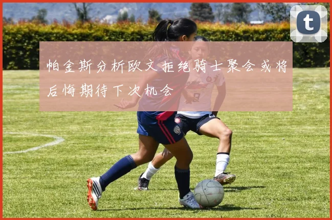 帕金斯分析欧文拒绝骑士聚会或将后悔期待下次机会