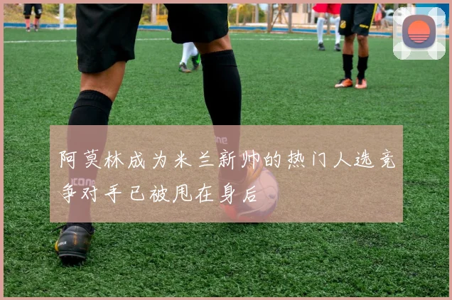 阿莫林成为米兰新帅的热门人选竞争对手已被甩在身后