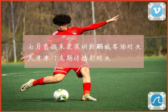七月首战来袭深圳新鹏城客场对决天津津门虎期待精彩对决