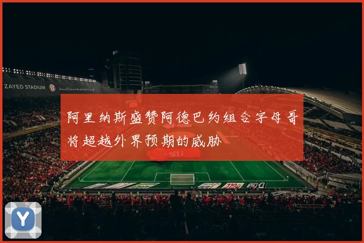 阿里纳斯盛赞阿德巴约组合字母哥将超越外界预期的威胁