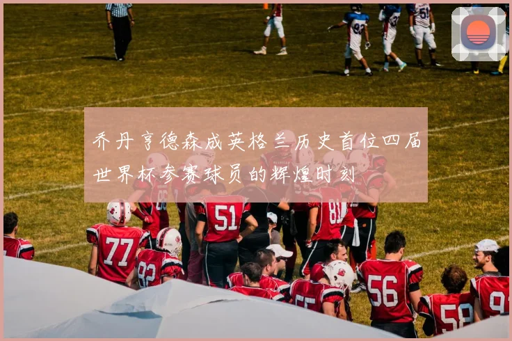 乔丹亨德森成英格兰历史首位四届世界杯参赛球员的辉煌时刻