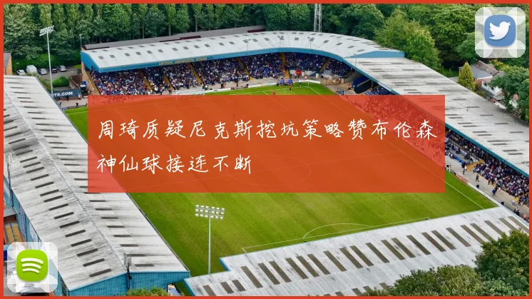 周琦质疑尼克斯挖坑策略赞布伦森神仙球接连不断