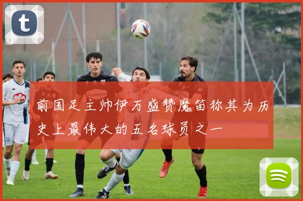 前国足主帅伊万盛赞魔笛称其为历史上最伟大的五名球员之一
