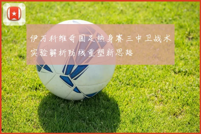 伊万科维奇国足热身赛三中卫战术实验解析防线重塑新思路
