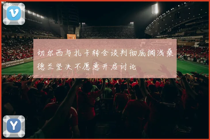 切尔西与扎卡转会谈判彻底搁浅桑德兰坚决不愿意开启讨论