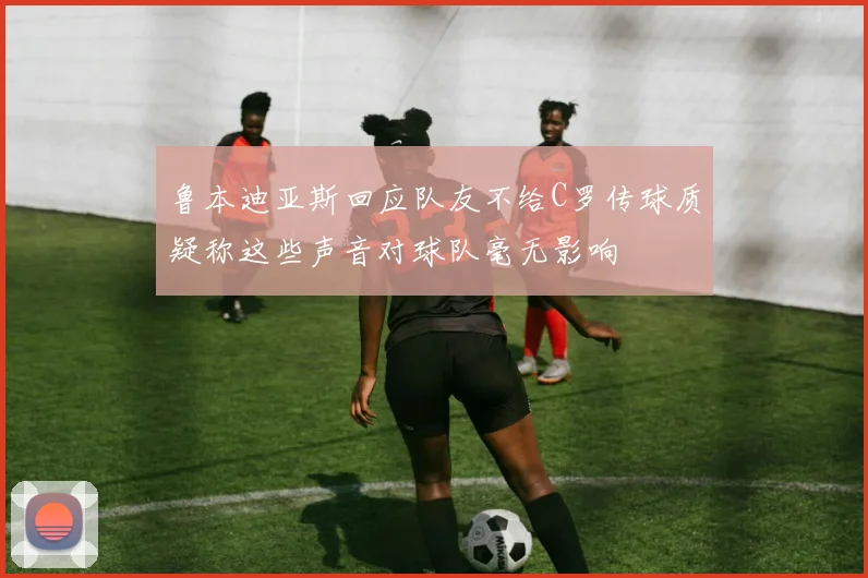 鲁本迪亚斯回应队友不给C罗传球质疑称这些声音对球队毫无影响