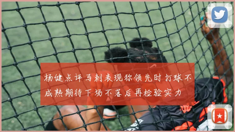 杨健点评马刺表现称领先时打球不成熟期待下场不落后再检验实力
