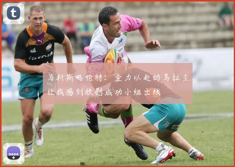 马科斯略伦特:全力以赴的乌拉圭让我感到欣慰成功小组出线