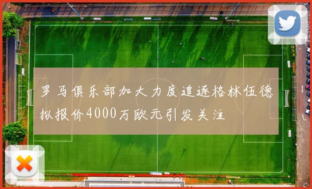 罗马俱乐部加大力度追逐格林伍德拟报价4000万欧元引发关注