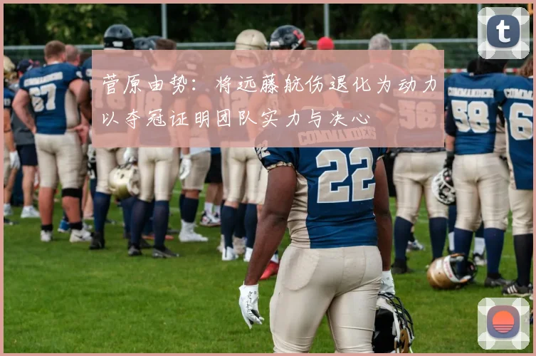 菅原由势：将远藤航伤退化为动力以夺冠证明团队实力与决心