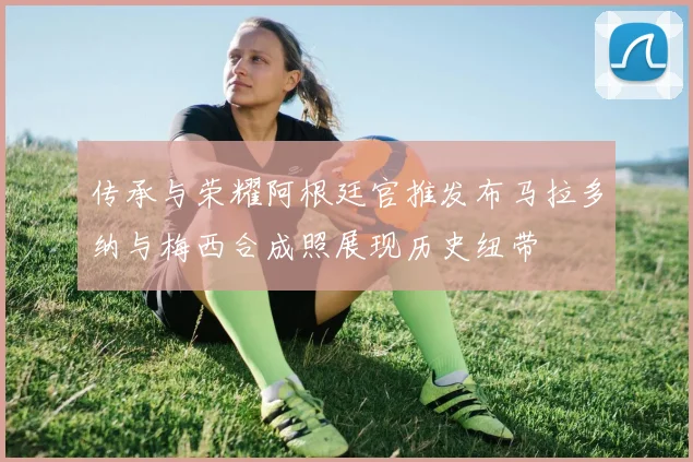 传承与荣耀阿根廷官推发布马拉多纳与梅西合成照展现历史纽带