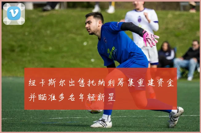 纽卡斯尔出售托纳利筹集重建资金并瞄准多名年轻新星