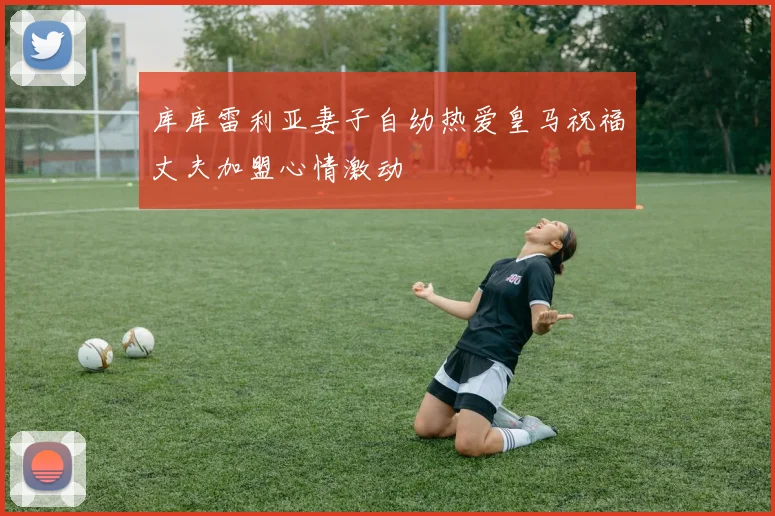库库雷利亚妻子自幼热爱皇马祝福丈夫加盟心情激动