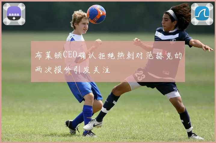 布莱顿CEO确认拒绝热刺对范赫克的两次报价引发关注