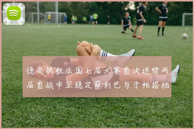 德尚执教法国七届大赛首次连续两届首战中卫稳定萨利巴与于帕搭档