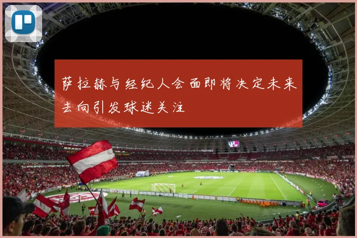 萨拉赫与经纪人会面即将决定未来去向引发球迷关注