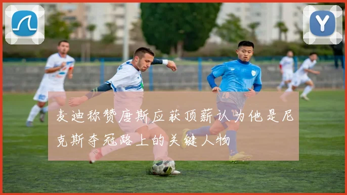麦迪称赞唐斯应获顶薪认为他是尼克斯夺冠路上的关键人物